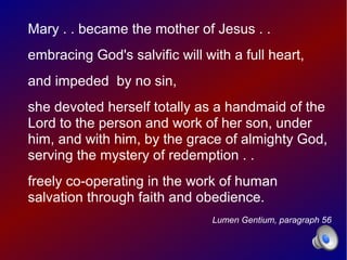 Mary . . became the mother of Jesus . .
embracing God's salvific will with a full heart,
and impeded by no sin,
she devoted herself totally as a handmaid of the
Lord to the person and work of her son, under
him, and with him, by the grace of almighty God,
serving the mystery of redemption . .
freely co-operating in the work of human
salvation through faith and obedience.
                                Lumen Gentium, paragraph 56
 