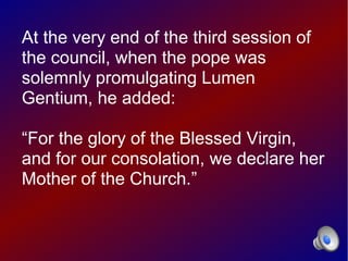 At the very end of the third session of
the council, when the pope was
solemnly promulgating Lumen
Gentium, he added:

“For the glory of the Blessed Virgin,
and for our consolation, we declare her
Mother of the Church.”
 