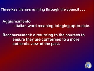 Three key themes running through the council . . .


Aggiornamento
     – Italian word meaning bringing up-to-date.

Ressourcement: a returning to the sources to
    ensure they are conformed to a more
    authentic view of the past.
 