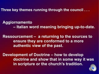 Three key themes running through the council . . .


Aggiornamento
     – Italian word meaning bringing up-to-date.

Ressourcement – a returning to the sources to
    ensure they are conformed to a more
    authentic view of the past.

Development of Doctrine – how to develop
     doctrine and show that in some way it was
     in scripture or the church's tradition.
 