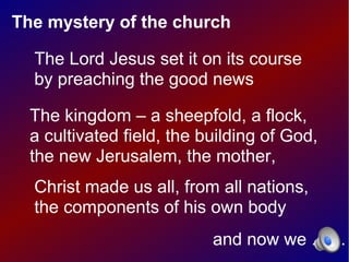 The mystery of the church

  The Lord Jesus set it on its course
  by preaching the good news

  The kingdom – a sheepfold, a flock,
  a cultivated field, the building of God,
  the new Jerusalem, the mother,
  Christ made us all, from all nations,
  the components of his own body
                           and now we . . . .
 