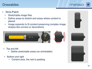 Drawables

• Nine-Patch
 •   Stretchable image files
 •   Define areas to stretch and areas where content is
     placed
 •   Image expands to fit content preserving complex image
     shapes like corners or decorations




• Top and left
   • Define stretchable areas (no shrinkable!)

 • Bottom and right
    • Content area, the rest is padding

                                                             10
 