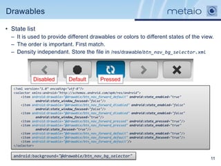 Drawables

• State list
  – It is used to provide different drawables or colors to different states of the view.
  – The order is important. First match.
  – Density independant. Store the file in /res/drawable/btn_nav_bg_selector.xml



             Disabled           Default           Pressed
   <?xml version="1.0" encoding="utf-8"?>
   <selector xmlns:android="http://schemas.android.com/apk/res/android">
       <item android:drawable="@drawable/btn_nav_forward_default" android:state_enabled="true"
               android:state_window_focused="false"/>
       <item android:drawable="@drawable/btn_nav_forward_disabled" android:state_enabled="false"
               android:state_window_focused="false"/>
       <item android:drawable="@drawable/btn_nav_forward_disabled" android:state_enabled="false"
               android:state_window_focused="true"/>
       <item android:drawable="@drawable/btn_nav_forward_pressed" android:state_pressed="true"/>
       <item android:drawable="@drawable/btn_nav_forward_pressed" android:state_enabled="true"
               android:state_focused="true"/>
       <item android:drawable="@drawable/btn_nav_forward_default" android:state_enabled="true"/>
       <item android:drawable="@drawable/btn_nav_forward_default" android:state_focused="true"/>
       <item android:drawable="@drawable/btn_nav_forward_default"/>
   </selector>


   android:background="@drawable/btn_nav_bg_selector"
                                                                                                   11
 
