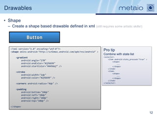 Drawables

• Shape
 – Create a shape based drawable defined in xml (still requires some artistic skills!)




  <?xml version="1.0" encoding="utf-8"?>
  <shape xmlns:android="http://schemas.android.com/apk/res/android" >
                                                                        Pro tip
                                                                        Combine with state list
      <gradient                                                         <selector>
                                                                            <item android:state_pressed="true" >
          android:angle="270"                                                   <shape>
          android:endColor="#2f6699"                                                ...
          android:startColor="#449def" />                                       </shape>
                                                                            </item>
      <stroke                                                               <item>
                                                                                <shape>
          android:width="1dp"                                                       ...
          android:color="#2f6699" />                                            </shape>
                                                                            </item>
      <corners android:radius="4dp" />                                  </selector>


      <padding
          android:bottom="10dp"
          android:left="10dp"
          android:right="10dp"
          android:top="10dp" />

  </shape>

                                                                                                                   12
 