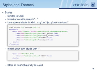 Styles and Themes

• Styles
  – Similar to CSS
  – Inheritance with parent=“…”
  – Use style attribute in XML: style="@style/CodeFont“




  – Inherit your own styles with „.‟




  – Store in /res/values/styles.xml
                                                          16
 