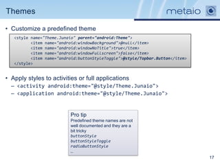 Themes

• Customize a predefined theme
   <style name="Theme.Junaio" parent="android:Theme">
          <item name="android:windowBackground">@null</item>
          <item name="android:windowNoTitle">true</item>
          <item name="android:windowFullscreen">false</item>
          <item name="android:buttonStyleToggle">@style/Topbar.Button</item>
   </style>


• Apply styles to activities or full applications
  – <activity android:theme="@style/Theme.Junaio">
  – <application android:theme="@style/Theme.Junaio">


                          Pro tip
                          Predefined theme names are not
                          well documented and they are a
                          bit tricky
                          buttonStyle
                          buttonStyleToggle
                          radioButtonStyle
                          …
                                                                               17
 