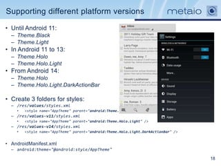 Supporting different platform versions

• Until Android 11:
  – Theme.Black
  – Theme.Light
• In Android 11 to 13:
  – Theme.Holo
  – Theme.Holo.Light
• From Android 14:
  – Theme.Holo
  – Theme.Holo.Light.DarkActionBar

• Create 3 folders for styles:
  – /res/values/styles.xml
    •   <style name="AppTheme" parent="android:Theme.Light" />
  – /res/values-v11/styles.xml
    •   <style name="AppTheme" parent="android:Theme.Holo.Light" />
  – /res/values-v14/styles.xml
    •   <style name="AppTheme" parent="android:Theme.Holo.Light.DarkActionBar" />


• AndroidManifest.xml
  – android:theme="@android:style/AppTheme"

                                                                                    18
 