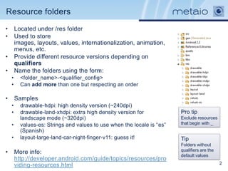 Resource folders
•       Located under /res folder
•       Used to store
        images, layouts, values, internationalization, animation,
        menus, etc.
•       Provide different resource versions depending on
        qualifiers
•       Name the folders using the form:
    •     <folder_name>-<qualifier_config>
    •     Can add more than one but respecting an order

•       Samples
    •     drawable-hdpi: high density version (~240dpi)
    •     drawable-land-xhdpi: extra high density version for            Pro tip
          landscape mode (~320dpi)                                       Exclude resources
    •     values-es: Strings and values to use when the locale is “es”   that begin with _
          (Spanish)
    •     layout-large-land-car-night-finger-v11: guess it!              Tip
                                                                         Folders without
                                                                         qualifiers are the
•       More info:
                                                                         default values
        http://developer.android.com/guide/topics/resources/pro
        viding-resources.html                                                                 2
 