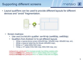 Supporting different screens

• Layout qualifiers can be used to provide different layouts for different
  devices and “avoid” fragmentation.




   • Screen madness:
      • Use smallestWidth qualifier: sw<N>dp (sw480dp, sw600dp)
      • Qualifiers from Android 3.2 to set different layouts
             •    320dp: a typical phone screen (240x320 ldpi, 320x480 mdpi, 480x800 hdpi, etc).
             •    480dp: a tweener tablet like the Streak (480x800 mdpi).
             •    600dp: a 7” tablet (600x1024 mdpi).
             •    720dp: a 10” tablet (720x1280 mdpi, 800x1280 mdpi, etc)

       res/layout/main_activity.xml # For handsets (smaller than 600dp available width)
       res/layout-sw600dp/main_activity.xml # For 7” tablets (600dp wide and bigger)
       res/layout-sw720dp/main_activity.xml # For 10” tablets (720dp wide and bigger)


                                                                                                   5
 