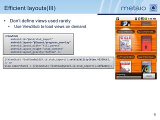 Efficient layouts(III)

• Don‟t define views used rarely
  •   Use ViewStub to load views on demand

<ViewStub
    android:id="@+id/stub_import"
    android:layout="@layout/progress_overlay"
    android:layout_width="fill_parent"
    android:layout_height="wrap_content"
    android:layout_gravity="bottom" />

((ViewStub) findViewById(R.id.stub_import)).setVisibility(View.VISIBLE);
// or
View importPanel = ((ViewStub) findViewById(R.id.stub_import)).inflate();




                                                                            8
 