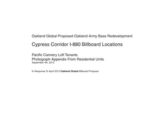 Oakland Global Proposed Oakland Army Base Redevelopment

Cypress Corridor I-880 Billboard Locations

Pacific Cannery Loft Tenants
Photograph Appendix From Residential Units
September 4th, 2012


In Response To April 2012 Oakland Global Billboard Proposal
 