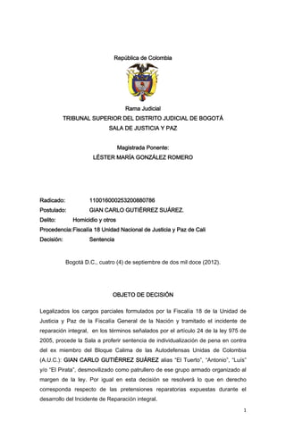 1 
República de Colombia 
Rama Judicial 
TRIBUNAL SUPERIOR DEL DISTRITO JUDICIAL DE BOGOTÁ 
SALA DE JUSTICIA Y PAZ 
Magistrada Ponente: 
LÉSTER MARÍA GONZÁLEZ ROMERO 
Radicado: 110016000253200880786 
Postulado: GIAN CARLO GUTIÉRREZ SUÁREZ. 
Delito: Homicidio y otros 
Procedencia: Fiscalía 18 Unidad Nacional de Justicia y Paz de Cali 
Decisión: Sentencia 
Bogotá D.C., cuatro (4) de septiembre de dos mil doce (2012). 
OBJETO DE DECISIÓN 
Legalizados los cargos parciales formulados por la Fiscalía 18 de la Unidad de Justicia y Paz de la Fiscalía General de la Nación y tramitado el incidente de reparación integral, en los términos señalados por el artículo 24 de la ley 975 de 2005, procede la Sala a proferir sentencia de individualización de pena en contra del ex miembro del Bloque Calima de las Autodefensas Unidas de Colombia (A.U.C.): GIAN CARLO GUTIÉRREZ SUÁREZ alias “El Tuerto”, “Antonio”, “Luís” y/o “El Pirata”, desmovilizado como patrullero de ese grupo armado organizado al margen de la ley. Por igual en esta decisión se resolverá lo que en derecho corresponda respecto de las pretensiones reparatorias expuestas durante el desarrollo del Incidente de Reparación integral.  