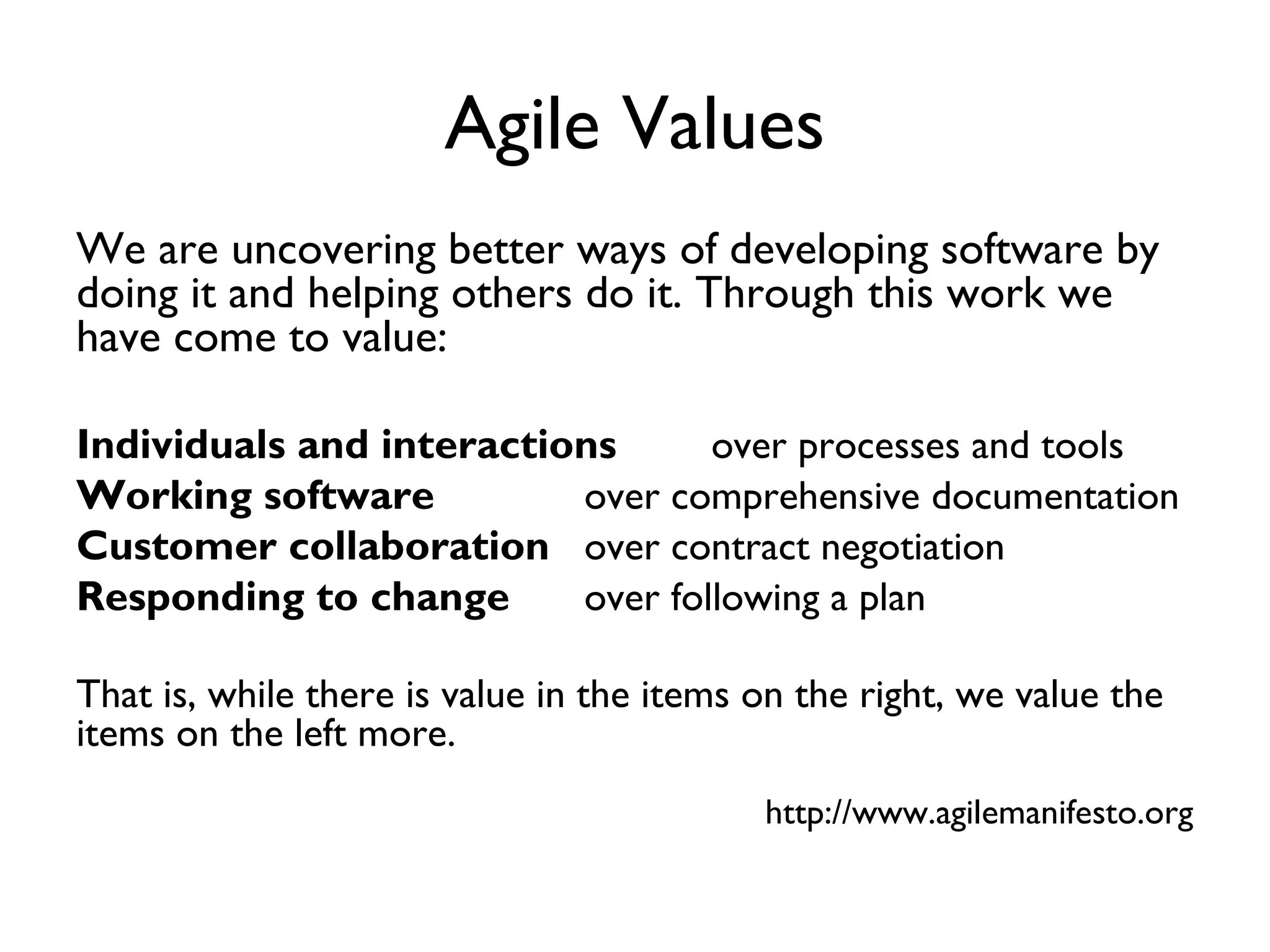 Agile Values
We are uncovering better ways of developing software by
doing it and helping others do it. Through this work we
have come to value:

Individuals and interactions      over processes and tools
Working software          over comprehensive documentation
Customer collaboration over contract negotiation
Responding to change      over following a plan

That is, while there is value in the items on the right, we value the
items on the left more.
                                           http://www.agilemanifesto.org
 