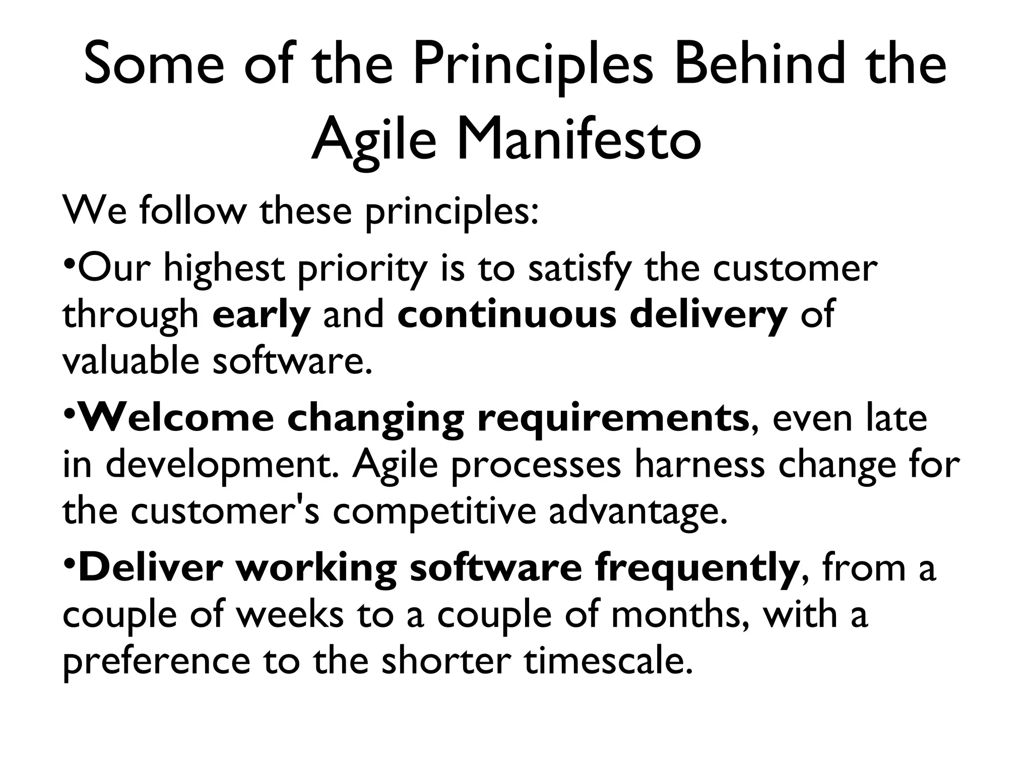 Some of the Principles Behind the
         Agile Manifesto
We follow these principles:
•Our highest priority is to satisfy the customer
through early and continuous delivery of
valuable software.
•Welcome changing requirements, even late
in development. Agile processes harness change for
the customer's competitive advantage.
•Deliver working software frequently, from a
couple of weeks to a couple of months, with a
preference to the shorter timescale.
 