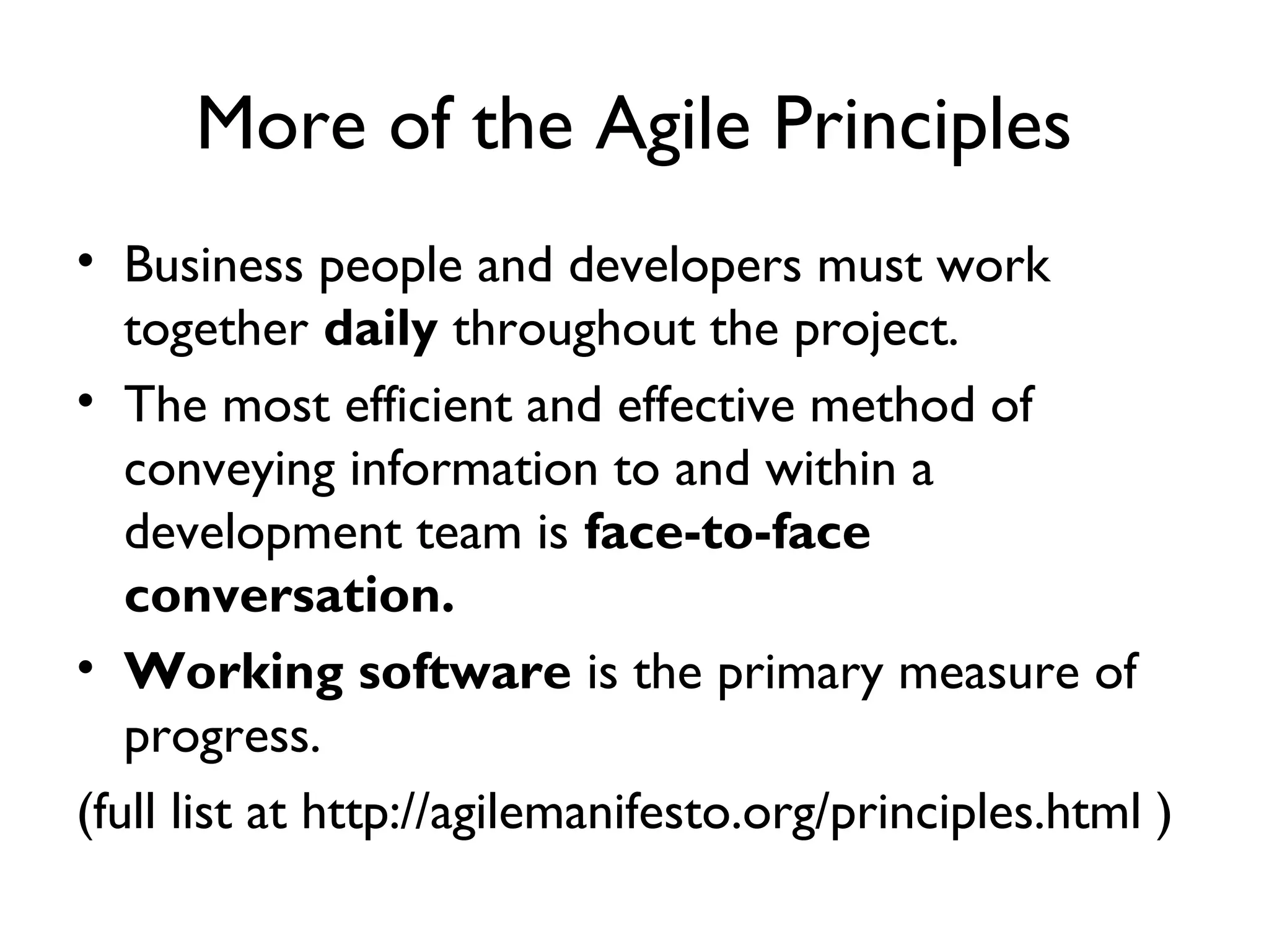 More of the Agile Principles
• Business people and developers must work
   together daily throughout the project.
• The most efficient and effective method of
   conveying information to and within a
   development team is face-to-face
   conversation.
• Working software is the primary measure of
   progress.
(full list at http://agilemanifesto.org/principles.html )
 