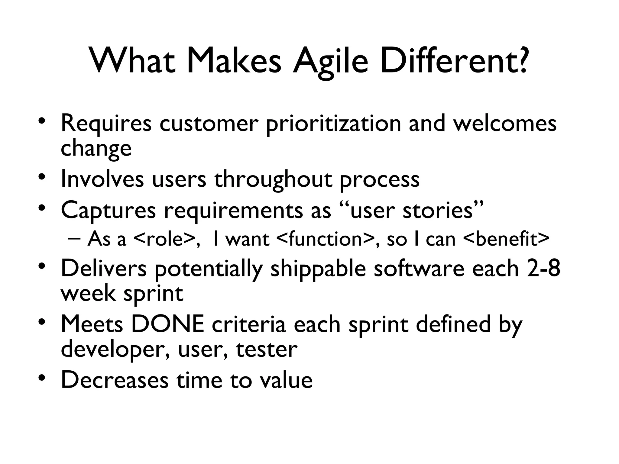 What Makes Agile Different?
• Requires customer prioritization and welcomes
  change
• Involves users throughout process
• Captures requirements as “user stories”
    As a <role>, I want <function>, so I can <benefit>
• Delivers potentially shippable software each 2-8
  week sprint
• Meets DONE criteria each sprint defined by
  developer, user, tester
• Decreases time to value
 