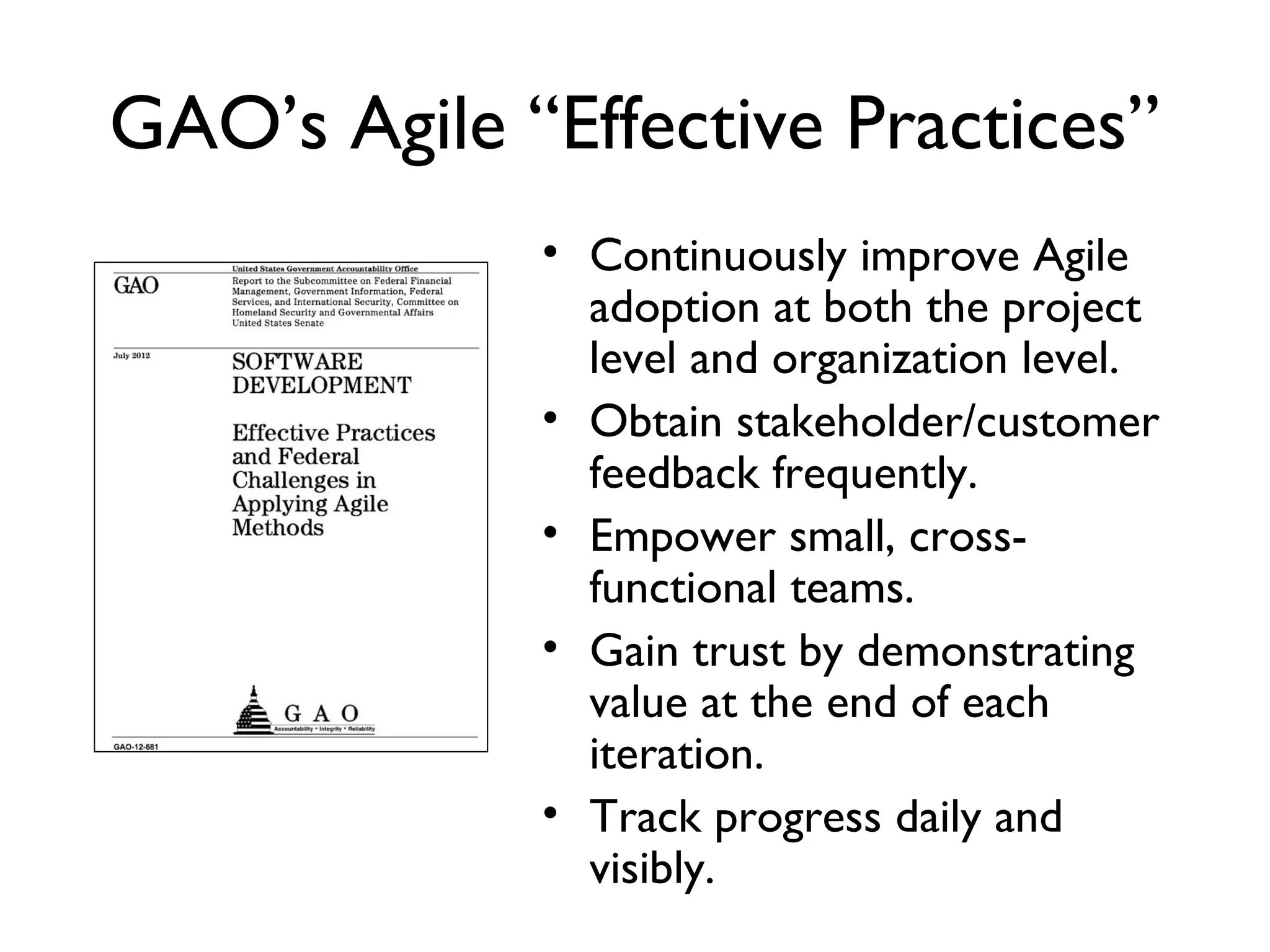 GAO’s Agile “Effective Practices”
            • Continuously improve Agile
              adoption at both the project
              level and organization level.
            • Obtain stakeholder/customer
              feedback frequently.
            • Empower small, cross-functional
              teams.
            • Gain trust by demonstrating
              value at the end of each
              iteration.
            • Track progress daily and visibly.
 