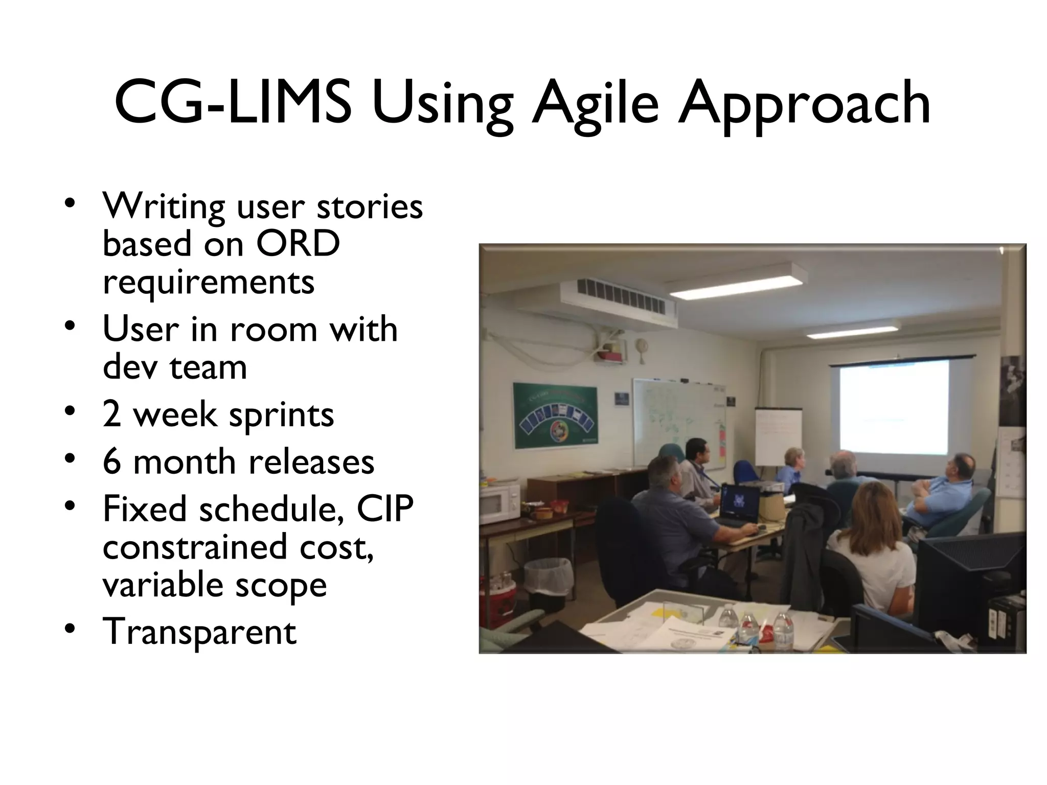 CG-LIMS Agile Approach
• Writing user stories
  based on ORD
  requirements
• User in room with
  dev team
• 2 week sprints
• 6 month releases
• Fixed schedule, CIP
  constrained cost,
  variable scope
• Transparent
 