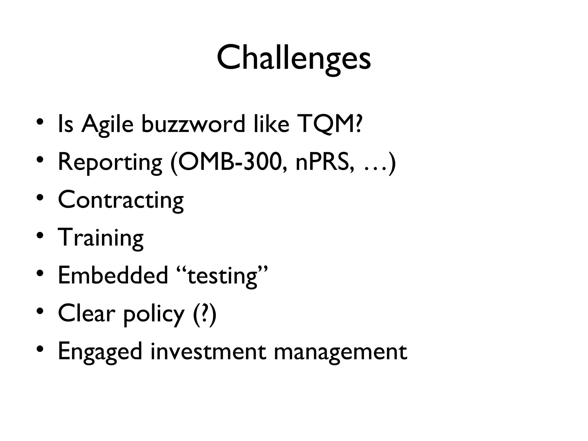 Challenges
•   Is Agile buzzword like TQM?
•   Reporting (OMB-300, nPRS, …)
•   Contracting
•   Training
•   Embedded “testing”
•   Clear policy (?)
•   Engaged investment management
 