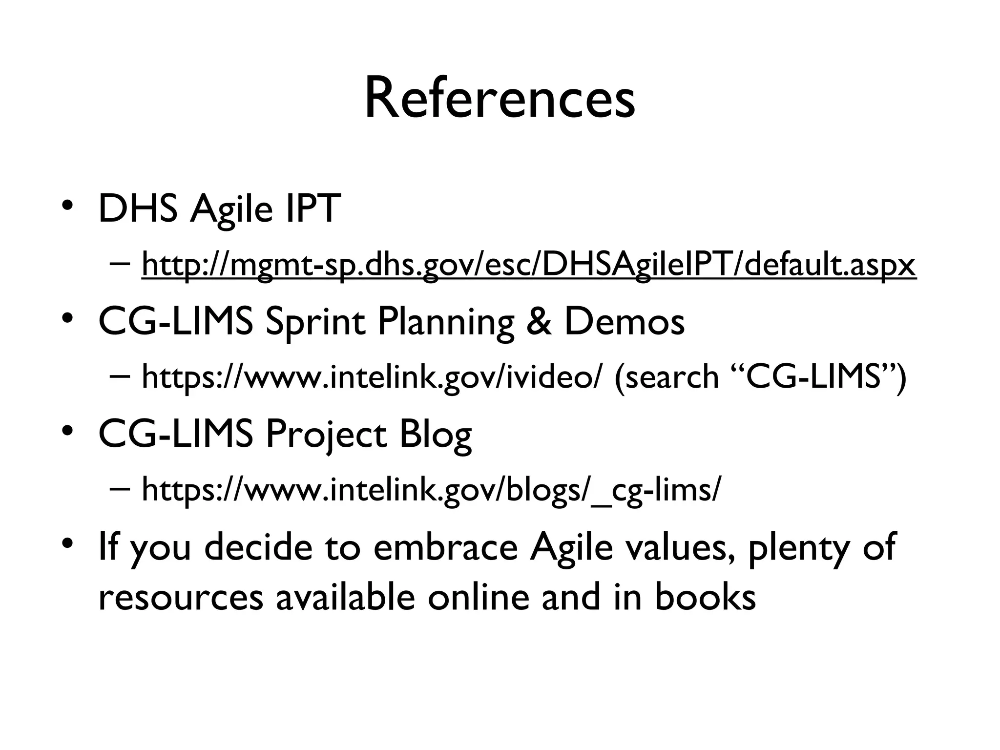 References
• DHS Agile IPT
  – http://mgmt-sp.dhs.gov/esc/DHSAgileIPT/default.aspx
• CG-LIMS Sprint Planning & Demos
  – https://www.intelink.gov/ivideo/ (search “CG-LIMS”)
• CG-LIMS Project Blog
  – https://www.intelink.gov/blogs/_cg-lims/
• If you decide to embrace Agile values, plenty of
  resources available online and in books
 