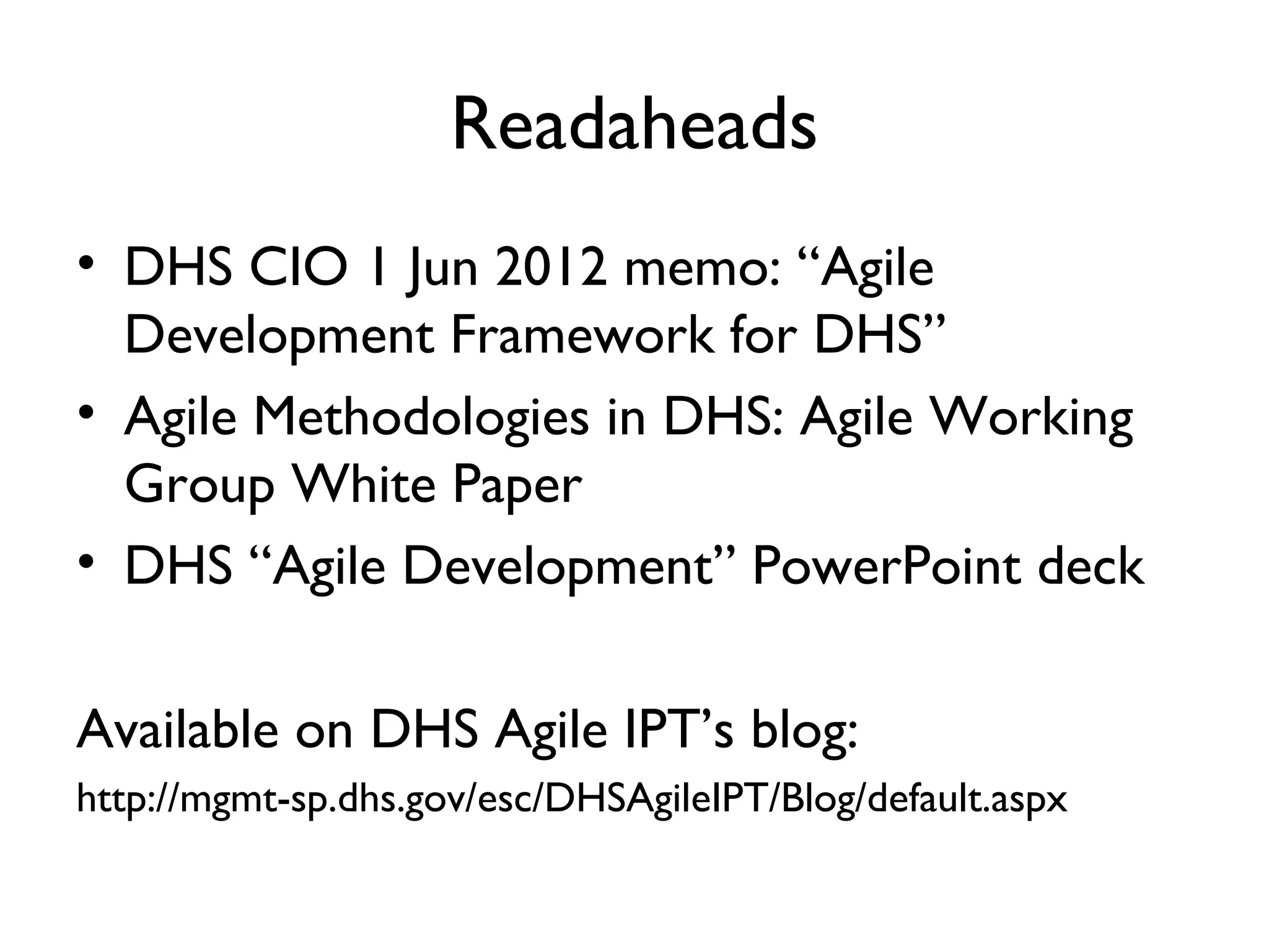 Readaheads
• DHS CIO 1 Jun 2012 memo: “Agile
  Development Framework for DHS”
• Agile Methodologies in DHS: Agile Working
  Group White Paper
• DHS “Agile Development” PowerPoint deck

Available on DHS Agile IPT’s blog:
http://mgmt-sp.dhs.gov/esc/DHSAgileIPT/Blog/default.aspx
 