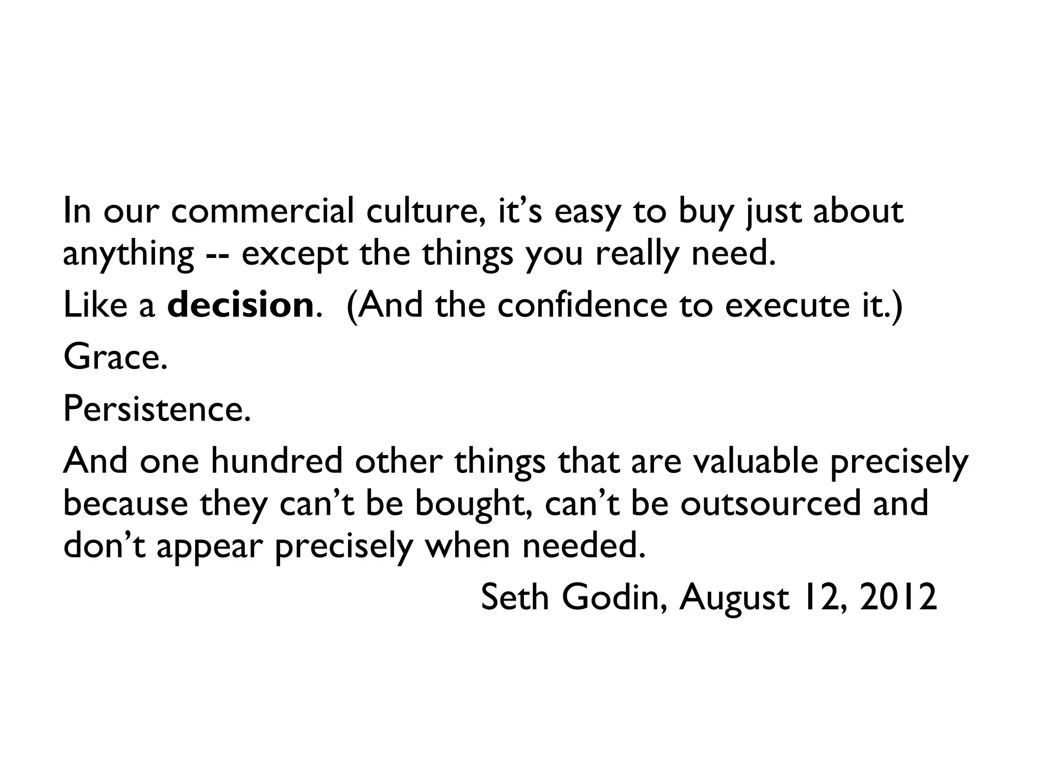 In our commercial culture, it’s easy to buy just about
anything -- except the things you really need.
Like a decision. (And the confidence to execute it.)
Grace.
Persistence.
And one hundred other things that are valuable precisely
because they can’t be bought, can’t be outsourced and
don’t appear precisely when needed.
                           Seth Godin, August 12, 2012
 