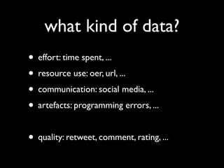 what kind of data?
• effort: time spent, ...
• resource use: oer, url, ...
• communication: social media, ...
• artefacts: programming errors, ...

• quality: retweet, comment, rating, ...
 