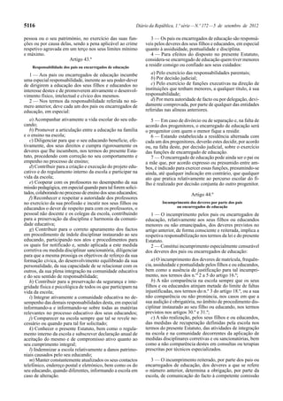 5116

Diário da República, 1.ª série — N.º 172 — 5 de setembro de 2012

Responsabilidade dos pais ou encarregados de educação

3 — Os pais ou encarregados de educação são responsáveis pelos deveres dos seus filhos e educandos, em especial
quanto à assiduidade, pontualidade e disciplina.
4 — Para efeitos do disposto no presente Estatuto,
considera-se encarregado de educação quem tiver menores
a residir consigo ou confiado aos seus cuidados:

1 — Aos pais ou encarregados de educação incumbe
uma especial responsabilidade, inerente ao seu poder-dever
de dirigirem a educação dos seus filhos e educandos no
interesse destes e de promoverem ativamente o desenvolvimento físico, intelectual e cívico dos mesmos.
2 — Nos termos da responsabilidade referida no número anterior, deve cada um dos pais ou encarregados de
educação, em especial:

a) Pelo exercício das responsabilidades parentais;
b) Por decisão judicial;
c) Pelo exercício de funções executivas na direção de
instituições que tenham menores, a qualquer título, à sua
responsabilidade;
d) Por mera autoridade de facto ou por delegação, devidamente comprovada, por parte de qualquer das entidades
referidas nas alíneas anteriores.

a) Acompanhar ativamente a vida escolar do seu educando;
b) Promover a articulação entre a educação na família
e o ensino na escola;
c) Diligenciar para que o seu educando beneficie, efetivamente, dos seus direitos e cumpra rigorosamente os
deveres que lhe incumbem, nos termos do presente Estatuto, procedendo com correção no seu comportamento e
empenho no processo de ensino;
d) Contribuir para a criação e execução do projeto educativo e do regulamento interno da escola e participar na
vida da escola;
e) Cooperar com os professores no desempenho da sua
missão pedagógica, em especial quando para tal forem solicitados, colaborando no processo de ensino dos seus educandos;
f) Reconhecer e respeitar a autoridade dos professores
no exercício da sua profissão e incutir nos seus filhos ou
educandos o dever de respeito para com os professores, o
pessoal não docente e os colegas da escola, contribuindo
para a preservação da disciplina e harmonia da comunidade educativa;
g) Contribuir para o correto apuramento dos factos
em procedimento de índole disciplinar instaurado ao seu
educando, participando nos atos e procedimentos para
os quais for notificado e, sendo aplicada a este medida
corretiva ou medida disciplinar sancionatória, diligenciar
para que a mesma prossiga os objetivos de reforço da sua
formação cívica, do desenvolvimento equilibrado da sua
personalidade, da sua capacidade de se relacionar com os
outros, da sua plena integração na comunidade educativa
e do seu sentido de responsabilidade;
h) Contribuir para a preservação da segurança e integridade física e psicológica de todos os que participam na
vida da escola;
i) Integrar ativamente a comunidade educativa no desempenho das demais responsabilidades desta, em especial
informando-a e informando-se sobre todas as matérias
relevantes no processo educativo dos seus educandos;
j) Comparecer na escola sempre que tal se revele necessário ou quando para tal for solicitado;
k) Conhecer o presente Estatuto, bem como o regulamento interno da escola e subscrever declaração anual de
aceitação do mesmo e de compromisso ativo quanto ao
seu cumprimento integral;
l) Indemnizar a escola relativamente a danos patrimoniais causados pelo seu educando;
m) Manter constantemente atualizados os seus contactos
telefónico, endereço postal e eletrónico, bem como os do
seu educando, quando diferentes, informando a escola em
caso de alteração.

5 — Em caso de divórcio ou de separação e, na falta de
acordo dos progenitores, o encarregado de educação será
o progenitor com quem o menor fique a residir.
6 — Estando estabelecida a residência alternada com
cada um dos progenitores, deverão estes decidir, por acordo
ou, na falta deste, por decisão judicial, sobre o exercício
das funções de encarregado de educação.
7 — O encarregado de educação pode ainda ser o pai ou
a mãe que, por acordo expresso ou presumido entre ambos, é indicado para exercer essas funções, presumindo-se
ainda, até qualquer indicação em contrário, que qualquer
ato que pratica relativamente ao percurso escolar do filho é realizado por decisão conjunta do outro progenitor.

pessoa ou o seu património, no exercício das suas funções ou por causa delas, sendo a pena aplicável ao crime
respetivo agravada em um terço nos seus limites mínimo
e máximo.
Artigo 43.º

Artigo 44.º
Incumprimento dos deveres por parte dos pais
ou encarregados de educação

1 — O incumprimento pelos pais ou encarregados de
educação, relativamente aos seus filhos ou educandos
menores ou não emancipados, dos deveres previstos no
artigo anterior, de forma consciente e reiterada, implica a
respetiva responsabilização nos termos da lei e do presente
Estatuto.
2 — Constitui incumprimento especialmente censurável
dos deveres dos pais ou encarregados de educação:
a) O incumprimento dos deveres de matrícula, frequência, assiduidade e pontualidade pelos filhos e ou educandos,
bem como a ausência de justificação para tal incumprimento, nos termos dos n.os 2 a 5 do artigo 16.º;
b) A não comparência na escola sempre que os seus
filhos e ou educandos atinjam metade do limite de faltas
injustificadas, nos termos do n.º 3 do artigo 18.º, ou a sua
não comparência ou não pronúncia, nos casos em que a
sua audição é obrigatória, no âmbito de procedimento disciplinar instaurado ao seu filho ou educando, nos termos
previstos nos artigos 30.º e 31.º;
c) A não realização, pelos seus filhos e ou educandos,
das medidas de recuperação definidas pela escola nos
termos do presente Estatuto, das atividades de integração
na escola e na comunidade decorrentes da aplicação de
medidas disciplinares corretivas e ou sancionatórias, bem
como a não comparência destes em consultas ou terapias
prescritas por técnicos especializados.
3 — O incumprimento reiterado, por parte dos pais ou
encarregados de educação, dos deveres a que se refere
o número anterior, determina a obrigação, por parte da
escola, de comunicação do facto à competente comissão

 