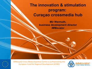 The innovation & stimulation
                            program:
                    Curaçao crossmedia hub
                                     Mir Wermuth,
                             business development director
                                      iMMovator




iMMovator Cross Media Expertise Centre is co-financed by the
     European Fund for Regional Development (EFRO)
 