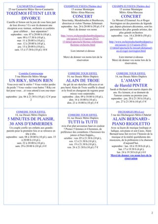 CAUMARTIN (Comédie)                        CHAMPS ELYSEES (Théâtre des)                 CHAMPS ELYSEES (Théâtre des)
  25 rue Caumartin Métro Havre-Caumartin                 15 avenue Montaigne                          15 avenue Montaigne
                                                         Métro Alma-Marceau                           Métro Alma-Marceau
TOIZÉMOI FÊTENT LEUR
      DIVORCE                                                 CONCERT                                      CONCERT
                                                    Stravinsky, Mendelssohn et Beethoven,          Le Mozart d’Emanuel Ax et Roger
Camille et Simon ont la joie de vous faire part     direction et violon Thomas Zehetmair.        Norrington est des pianistes de légende
  de leur divorce ! Ce soir ils donnent une        septembre : lun. 24 à 20:00 h (50 pl.) 5 €   qui, depuis plusieurs décennies, sont les
réception avec traiteur, orchestre et confettis           Merci de donner vos noms               partenaires des plus grands artistes, des
      pour célébrer… leur séparation !                                                                    plus grands orchestres
   septembre : ven. 07 à 20:00 h (10 pl.),         http://www.orchestredechambredeparis.c         septembre : ven. 14 à 20:00 h (50 pl.)
         sam. 08 à 17:30 h (10 pl.),                     om/saison-12-13/saison-2012-                               5€
         mar. 11 à 20:00 h (10 pl.),                13/detail/spectacle/thomas-zehetmair-       http://www.orchestredechambredeparis.c
          mer. 12 à 20:00 h (10 pl.),                       lhomme-orchestre.html                     om/saison-12-13/saison-2012-
          jeu. 13 à 20:00 h (10 pl.),                                                           13/detail/spectacle/le-mozart-demanuel-
       sam. 15 à 17:30 h (10 pl.) 10 €                      Lien internet ci-dessus                    ax-et-roger-norrington.html

                                                     Merci de donner vos noms lors de la                Lien internet ci-dessus
                                                                réservation                       Merci de donner vos noms lors de la
                                                                                                             réservation,


            Comédie Contrescarpe                         COMEDIE TOUR EIFFEL                          COMEDIE TOUR EIFFEL
        5 rue Blainville Métro Monge                    14, rue Desaix Métro Dupleix                 14, rue Desaix Métro Dupleix
   UN RIKY, SINON RIEN                                 ALAIN DE TROIE                                   L’AMANT
 Vous avez raté le métro ? Vous voulez perdre         Au gré de ses sketches efficaces et un
 du poids ? Vous voulez vous battre ? Riky est     peu barré Alain de Troie souffle le chaud
                                                                                                     de Harold PINTER
fait pour vous…et vous attend à son one-man-        et le froid en changeant de registre pour   Sarah et Richard sont mariés depuis dix
                     show                                     mieux vous surprendre.               ans. Ils s'aiment, et se donnent de
septembre : jeu. 06 à 21:30 h (10 pl.) 12 € pour     septembre : dim. 09 à 18:00 h (10 pl.),        l'amour comme au premier jour.
                       2                                    dim. 16 à 18:00 h (10 pl.),          septembre : jeu. 20 à 21:30 h (10 pl.),
                                                          dim. 23 à 18:00 h (10 pl.) 5 €               jeu. 27 à 21:30 h (10 pl.) 5 €


         COMEDIE TOUR EIFFEL                                                                            DECHARGEURS (Les)
        14, rue Desaix Métro Dupleix                     COMEDIE TOUR EIFFEL                     3 rue des Déchargeurs Métro Châtelet
                                                        14, rue Desaix Métro Dupleix
 5 MINUTES DE PLAISIR,                                                                            ALAIN BERNARD -
  30 ANS D’EMMERDES                                      TUTTI la TUTTI                           PIANO RIGOLETTO
                                                    nvie d'un plat savoureux haut en couleur
   Un couple confie ses enfants aux grands-           ? Prenez 5 femmes et 4 hommes, de          Avec sa leçon de musique loufoque et
 parents pour la première fois et se retrouve en   préférence des comédiens. Choisissez-les      ludique, son piano et son Casio, Alain
                   tête à tête.                             juteux et bien frappés,,,           Bernard nous fait revivre l’histoire de la
septembre : sam. 08 à 20:00 h (10 pl.), sam. 15       octobre : ven. 05 à 21:30 h (10 pl.),       musique et la réalité quotidienne des
               à 20:00 h (10 pl.),                         ven. 12 à 21:30 h (10 pl.),          musiciens, de la préhistoire à la chanson
           sam. 22 à 20:00 h (10 pl.),                     ven. 19 à 21:30 h (10 pl.),                        d’aujourd’hui.
         sam. 29 à 20:00 h (10 pl.) 8 €                  ven. 26 à 21:30 h (10 pl.) 7 €           septembre : lun. 10 à 19:30 h (6 pl.),
                                                                                                         lun. 17 à 19:30 h (6 pl.),
                                                                                                       lun. 24 à 19:30 h (6 pl.) 0 €
                                                                                                Merci de donner vos noms lors de la
                                                                                                               réservation




                                                                                                                                         2
 