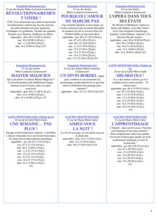 Funambule Montmartre (le)                       Funambule Montmartre (le)                    Funambule Montmartre (le)
53 rue des Saules Métro Lamarck-Caulaincourt                  53 rue des Saules                            53 rue des Saules
                                                         Métro Lamarck-Caulaincourt                   Métro Lamarck-Caulaincourt
RÉVOLUTIONNAIREMEN
     T VÔTRE !                                      POURQUOI L'AMOUR                              L'OPÉRA DANS TOUS
1794. Trois aristocrates pris dans la tourmente       NE MARCHE PAS                                    SES ÉTATS
 révolutionnaire, tentent par tous les moyens,       Une comédie déjantée et névrotique sur         De Mozart à Offenbach, l’opéra en
     des plus absurdes aux plus ingénieux,         l’échec amoureux par un auteur désespéré       mode café-théâtre, vous allez aimer !
d’échapper à la guillotine. Parodie des grandes      en instance de son 3e divorce.Pièce de         Avec Guy-François Leuenberger,
  fresques avec humour, tendresse et rythme.            Norbert Saffar en one-man-show            pianiste, Leana Dumey- soprano- et le
     septembre : dim. 09 à 16:00 h (20 pl.),          septembre : jeu. 06 à 21:30 h (20 pl.),            baryton Davide Autieri .
           lun. 10 à 20:00 h (20 pl.),                      ven. 07 à 21:30 h (20 pl.),           septembre : sam. 08 à 18:00 h (20 pl.)
           mar. 11 à 20:00 h (20 pl.),                      sam. 08 à 21:30 h (20 pl.),                 dim. 09 à 18:00 h (20 pl.),
         dim. 16 à 20:00 h (20 pl.) 0 €                    mar. 11 à 21:30 h (20 pl.),                   lun. 10 à 21:30 h (20 pl.),
                                                           mer. 12 à 21:30 h (20 pl.),                   sam. 15 à 18:00 h (20 pl.)
                                                            jeu. 13 à 21:30 h (20 pl.),                dim. 16 à 18:00 h (20 pl.) 0 €
                                                            ven. 14 à 21:30 h (20 pl.),
                                                          sam. 15 à 21:30 h (20 pl.) 0 €

         Funambule Montmartre (le)                       Funambule Montmartre (le)                GAITE MONTPARNASSE (Théâtre de
              53 rue des Saules                       53 rue des Saules Métro Lamarck-                             la)
         Métro Lamarck-Caulaincourt                              Caulaincourt                        26 rue de la Gaîté Métro Gaïté
     MASTER MAGICIEN                               UN DIVIN BORDEL Après                                DIS-MOI OUI !
 Qui veut tenter l’aventure Master Magicien ?           jeux, combats et conversations les           Il y a des matins comme ça où il
  Ce divertissement mêle habillement magie,        personnages comprendront-ils ce que leur         vaudrait mieux rester couché… Et
    humour et jeu d’acteur, dans un esprit            réserve réellement leur passage post-                    surtout seul !
                    convivial                                       mortem ?                       septembre :jeu. 06 à 19:30 h (10 pl.),
    Septembre : dim. 09 à 11:00 h (20 pl.),         septembre : dim. 16 à 21:30 h (8 pl.) 0 €            ven. 07 à 19:30 h (10 pl.),
          mer. 12 à 16:00 h (20 pl.),                                                                    mar. 11 à 19:30 h (10 pl.),
        dim. 16 à 16:00 h (20 pl.) 5 €                                                                   mer. 12 à 19:30 h (10 pl.),
                                                                                                         jeu. 13 à 19:30 h (10 pl.),
                                                                                                         ven. 14 à 19:30 h (10 pl.),
                                                                                                         mar. 18 à 19:30 h (10 pl.),
                                                                                                                     0€

 GAITE MONTPARNASSE (Théâtre de la)                     GUICHET MONTPARNASSE                         GUICHET MONTPARNASSE
     26 rue de la Gaîté Métro Gaïté                      15 rue du Maine Métro Gaîté                  15 rue du Maine Métro Gaîté
    UNE SEMAINE… PAS                                       AIMEZ-VOUS                               L'APPRENTISSAGE
                                                                                                  L’hôpital : dans son lit cocon, l’homme
          PLUS !                                             LA NUIT ?                             sort lentement d’un long sommeil. "
ménage à trois totalement explosif, « véritables   La vie est une gare, je vais partir où je ne   Sans complaisance mais avec pudeur.
» chaises musicales avec son lot de mensonges,                   le dirais pas.                   Un travail d’épure pour garder au texte
   de coups bas et autres plaisirs quotidiens.      septembre : dim. 16 à 15:30 h (4 pl.),          sa dimension poétique et éviter le
     septembre : jeu. 06 à 21:15 h (10 pl.),               dim. 23 à 15:30 h (4 pl.),                            voyeurisme "
           ven. 07 à 21:15 h (10 pl.),                   dim. 30 à 15:30 h (4 pl.) 0 €             septembre : jeu. 06 à 20:30 h (4 pl.),
          dim. 09 à 15:00 h (10 pl.),                                                                      ven. 07 à 20:30 h (4 pl.)
           mar. 11 à 21:15 h (10 pl.),                                                                   , mer. 12 à 20:30 h (4 pl.),
           mer. 12 à 21:15 h (10 pl.),                                                                     jeu. 13 à 20:30 h (4 pl.),
           jeu. 13 à 21:15 h (10 pl.),                                                                    ven. 14 à 20:30 h (4 pl.),
           ven. 14 à 21:15 h (10 pl.),                                                                     mer. 19 à 20:30 h (4 pl.),
          dim. 16 à 15:00 h (10 pl.),                                                                                 0€
                       0€




                                                                                                                                            4
 