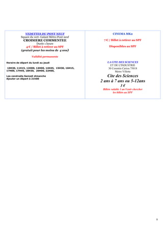 VEDETTES DU PONT NEUF                          CINEMA MK2
           Square du vert- Galant Métro Pont neuf
             CROISIERE COMMENTEE                     7 € / Billet à retirer au SPF
                      Durée 1 heure
              4 € / Billet à retirer au SPF               Disponibles au SPF
           (gratuit pour les moins de 4 ans)

                    Validité permanente

Horaire de départ du lundi au jeudi                     LA CITE DES SCIENCES
                                                          ET DE L'INDUSTRIE
10H30, 11H15, 12H00, 14H00, 14H45, 15H30, 16H15,         30 Corentin Cariou 75018
17H00, 17H45, 18H30, 20H00, 22H00,                            Metro Villette
Les vendredis Samedi dimanche                           Cite des Sciences
Ajouter un départ à 21h00
                                                    2 ans à 7 ans ou 5-12ans
                                                                    3€
                                                     Billets valable 1 an Venir chercher
                                                               les billets au SPF




                                                                                           8
 