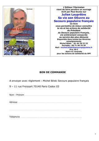 L’Editeur l’Harmatan
                                       vient de faire paraître un ouvrage
                                            écrit par Paul Dunez sur
                                         Julien Lauprêtre
                                       Sa vie son OEuvre au
                                     Secours populaire français
                                                      Ce livre
                                       vous permettra de mieux connaître
                                        la vie et les actions de solidarité
                                                    du Président
                                         du Secours populaire Français,
                                           vie entièrement consacrée
                                          au service des plus démunis
                                       Disponible dans toutes les librairies
                                                   renseignements
                                           Michel Bilski � 01 44 78 22 33
                                              Portable : 06 71 90 76 26
                                      Mail : michel.bilski@secourspopulaire.fr
                                                      Prix 20 €
                                                  dont 4 € reversés
                                       pour les actions de solidarité du SPF




                         BON DE COMMANDE


A envoyer avec règlement : Michel Bilski Secours populaire français

9 – 11 rue Froissart 75140 Paris Cedex 03


Nom - Prénom …………………………………………………………………………………………..


Adresse ………………………………………………………………………………………………………


……………………………………………………………………………………………………………………


Téléphone ………………………………………………………………………………………………….




                                                                                 9
 