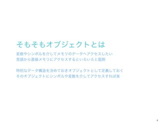そもそもオブジェクトとは
変数やシンボルを介してメモリのデータへアクセスしたい
言語から直接メモリにアクセスするといろいろと面倒


特別なデータ構造を決めておきオブジェクトとして定義しておく
そのオブジェクトにシンボルや変数を介してアクセスす...