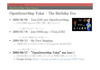 OpenStreetMap Tokai	

OpenStreetMap Tokai History	

OpenStreetMap Tokai C The Birthday Eve	
?? 2008/08/09 C Tom_G3X met OpenStreetMap.	
     C? OSC2008NagoyaᤤĤդˤ	
           	
           ????iοհפһ?????	
?? 2009/07/18 C Join OSM.org :: (Tom_G3X)	
           	
           ????ʤ΢ʣg?????	
?? 2009/09/13 C My First Mapping	
     C? 2009/09/13 GMT11:52:11 (ChangeSet #2467925)	
           	
           ?????????	
?? 2009/09/17 C OpenStreetMap Tokai was born !	
     C? OSMҙ롱ä & gä J?	
     C? Google Group ::http://groups.google.co.jp/group/OSM-Tokai	
 