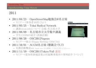 OpenStreetMap Tokai	

OpenStreetMap Tokai History	

2011	
?? 2011/04/23 C OpenStreetMap㏊@	
     C? ߥʩ` (μߣ餤)	
?? 2011/05/25 C Tokai Radical Network	
     C? vsinsai.infoˤĤ ݴѧ	
?? 2011/08/09 C ѧvx	
     C? ѧOSMνB (ϴ×)	
?? 2011/08/20 C OSC2012Nagoya	
     C? ߥʩ`?չʾ (Happy Birthday OSM 7th)	
?? 2011/10/01 C AUGM (HLT)	
     C? ̻ӓorz        Apple user ʤ⤷Ƥ˼ä?????	
?? 2011/11/19 C OSC2011Tokyo/Fall h	
     C? ߥʩ`(֪h³OSɽdB ٥)	
 