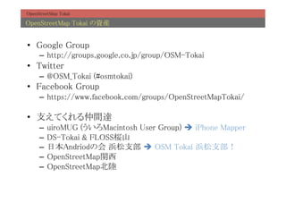 OpenStreetMap Tokai	

OpenStreetMap Tokai Yb	


?? Google Group	
     C? http://groups.google.co.jp/group/OSM-Tokai	
?? Twitter	
     C? @OSM_Tokai (#osmtokai)	
?? Facebook Group	
     C? https://www.facebook.com/groups/OpenStreetMapTokai/	

?? ֧Ƥg_	
     C? uiroMUG (Macintosh User Group) ? iPhone Mapper	
     C? DS-Tokai & FLOSS@ɽ	
     C? ձAndriodλ ֧ ? OSM Tokai ֧	
     C? OpenStreetMapv	
     C? OpenStreetMap	
 