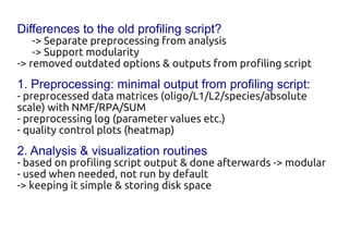 Differences to the old profiling script?
    -> Separate preprocessing from analysis
    -> Support modularity
-> removed outdated options & outputs from profiling script
1. Preprocessing: minimal output from profiling script:
- preprocessed data matrices (oligo/L1 /L2/species/absolute
scale) with NMF/RPA/SUM
- preprocessing log (parameter values etc.)
- quality control plots (heatmap)
2. Analysis & visualization routines
- based on profiling script output & done afterwards -> modular
- used when needed, not run by default
-> keeping it simple & storing disk space
 