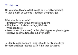 To discuss
Do you have R code which could be useful for others?
-> let's polish, document & add it in the package!

Which tools to include?
- diversity/richness/evenness calculations
- PCA, hierarchical clusterings, RDA etc.
- Wilcoxon tests
- Association (Spearman) tables phylotypes vs. phenotypes
- Relative contributions from bg variables


-> ideally, only standard things should be standardized;
for rare analyses just use basic R & other packages
 