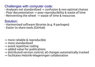 Challenges with computer code:
- Analyses not standardized -> confusion & non-optimal choices
- Poor documentation -> poor reproducibility & waste of time
- Reinventing the wheel -> waste of time & resources
Solution:
- Harmonized software libraries (e.g. R packages)
- Easier to share tools (GitHub)


-> more reliable & reproducible
-> more standardized
-> avoid repetitive coding
-> added value for publications
-> distributed version control; all changes automatically tracked
-> facilitates Helsinki-Wageningen collaboration
 
