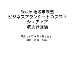 Seedx 地域未来塾
ビジネスプランシートのブラッ
      シュアップ
      収支計画編

  平成 24 年 9 月 7 日（金）
     講師：市岡　久典




                       1
 
