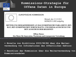 Kommissions-Strategie für
                          Offene Daten in Europa




id/pressReleasesAction.do?reference=IP/11/1524&language=DE


     + Novelle von Richtlinie 2003/98/EG über die Weiter-
     verwendung von Informationen des öffentlichen Sektors

     + Beschluss der Kommission über die Weiterverwendung von
     Kommissionsdaten
 