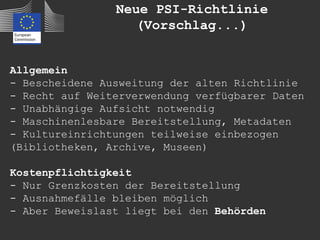 Neue PSI-Richtlinie
                   (Vorschlag...)


Allgemein
- Bescheidene Ausweitung der alten Richtlinie
- Recht auf Weiterverwendung verfügbarer Daten
- Unabhängige Aufsicht notwendig
- Maschinenlesbare Bereitstellung, Metadaten
- Kultureinrichtungen teilweise einbezogen
(Bibliotheken, Archive, Museen)

Kostenpflichtigkeit
- Nur Grenzkosten der Bereitstellung
- Ausnahmefälle bleiben möglich
- Aber Beweislast liegt bei den Behörden
 