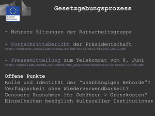 Gesetzgebungsprozess


- Mehrere Sitzungen der Ratsarbeitsgruppe

- Fortschrittsbericht der Präsidentschaft
http://register.consilium.europa.eu/pdf/en/12/st10/st10403.en12.pdf


- Pressemitteilung zum Telekomrat vom 8. Juni
http://consilium.europa.eu/uedocs/cms_data/docs/pressdata/en/trans/130755.pdf


Offene Punkte
Rolle und Identität der “unabhängigen Behörde”?
Verfügbarkeit ohne Wiederverwendbarkeit?
Genauere Ausnahmen für Gebühren > Grenzkosten?
Einzelheiten bezüglich kultureller Institutionen
 