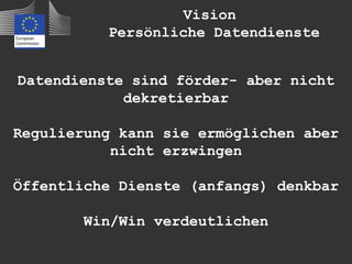 Vision
          Persönliche Datendienste


Datendienste sind förder- aber nicht
            dekretierbar

Regulierung kann sie ermöglichen aber
           nicht erzwingen

Öffentliche Dienste (anfangs) denkbar

        Win/Win verdeutlichen
 