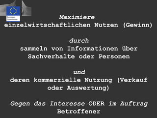 Maximiere
einzelwirtschaftlichen Nutzen (Gewinn)

                 durch
    sammeln von Informationen über
      Sachverhalte oder Personen

                  und
 deren kommerzielle Nutzung (Verkauf
           oder Auswertung)

 Gegen das Interesse ODER im Auftrag
             Betroffener
 