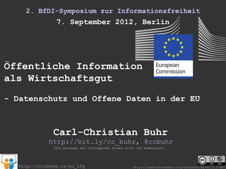 2. BfDI-Symposium zur Informationsfreiheit
                 7. September 2012, Berlin




Öffentliche Information
als Wirtschaftsgut
- Datenschutz und Offene Daten in der EU



                Carl-Christian Buhr
              http://bit.ly/cc_buhr, @ccbuhr
                (Die Aussagen des Vortragenden binden nicht die Kommission)




   http://slidesha.re/eu_ifg                              http://creativecommons.org/licenses/by-nc/3.0/de/
 