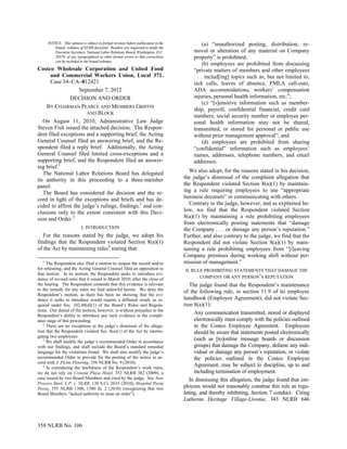 NOTICE: This opinion is subject to formal revision before publication in the            (a) “unauthorized posting, distribution, re-
         bound volumes of NLRB decisions. Readers are requested to notify the
         Executive Secretary, National Labor Relations Board, Washington, D.C.           moval or alteration of any material on Company
         20570, of any typographical or other formal errors so that corrections          property” is prohibited;
         can be included in the bound volumes.
                                                                                              (b) employees are prohibited from discussing
Costco Wholesale Corporation and United Food                                             “private matters of members and other employees
      and Commercial Workers Union, Local 371.                                           . . . includ[ing] topics such as, but not limited to,
      Case 34–CA–012421                                                                  sick calls, leaves of absence, FMLA call-outs,
                   September 7, 2012                                                     ADA accommodations, workers’ compensation
               DECISION AND ORDER                                                        injuries, personal health information, etc.”;
                                                                                              (c) “[s]ensitive information such as member-
    BY CHAIRMAN PEARCE AND MEMBERS GRIFFIN
                                                                                         ship, payroll, confidential financial, credit card
                        AND BLOCK
                                                                                         numbers, social security number or employee per-
   On August 11, 2010, Administrative Law Judge                                          sonal health information may not be shared,
Steven Fish issued the attached decision. The Respon-                                    transmitted, or stored for personal or public use
dent filed exceptions and a supporting brief, the Acting                                 without prior management approval”; and
General Counsel filed an answering brief, and the Re-                                         (d) employees are prohibited from sharing
spondent filed a reply brief. Additionally, the Acting                                   “confidential” information such as employees’
General Counsel filed limited cross-exceptions and a                                     names, addresses, telephone numbers, and email
supporting brief, and the Respondent filed an answer-                                    addresses.
ing brief.1
   The National Labor Relations Board has delegated                                     We also adopt, for the reasons stated in his decision,
its authority in this proceeding to a three-member                                   the judge’s dismissal of the complaint allegation that
panel.                                                                               the Respondent violated Section 8(a)(1) by maintain-
   The Board has considered the decision and the re-                                 ing a rule requiring employees to use “appropriate
cord in light of the exceptions and briefs and has de-                               business decorum” in communicating with others.
cided to affirm the judge’s rulings, findings,2 and con-                                Contrary to the judge, however, and as explained be-
clusions only to the extent consistent with this Deci-                               low, we find that the Respondent violated Section
sion and Order.3                                                                     8(a)(1) by maintaining a rule prohibiting employees
                                                                                     from electronically posting statements that “damage
                    I. INTRODUCTION                                                  the Company . . . or damage any person’s reputation.”
   For the reasons stated by the judge, we adopt his                                 Further, and also contrary to the judge, we find that the
findings that the Respondent violated Section 8(a)(1)                                Respondent did not violate Section 8(a)(1) by main-
of the Act by maintaining rules4 stating that:                                       taining a rule prohibiting employees from “[l]eaving
                                                                                     Company premises during working shift without per-
  1
     The Respondent also filed a motion to reopen the record and/or                  mission of management.”
for rehearing, and the Acting General Counsel filed an opposition to                  II. RULE PROHIBITING STATEMENTS THAT DAMAGE THE
that motion. In its motion, the Respondent seeks to introduce evi-
dence of revised rules that it issued in March 2010, after the close of                       COMPANY OR ANY PERSON’S REPUTATION
the hearing. The Respondent contends that this evidence is relevant                     The judge found that the Respondent’s maintenance
to the remedy for any rules we find unlawful herein. We deny the
                                                                                     of the following rule, in section 11.9 of its employee
Respondent’s motion, as there has been no showing that the evi-
dence it seeks to introduce would require a different result, as re-                 handbook (Employee Agreement), did not violate Sec-
quired under Sec. 102.48(d)(1) of the Board’s Rules and Regula-                      tion 8(a)(1):
tions. Our denial of the motion, however, is without prejudice to the
Respondent’s ability to introduce any such evidence in the compli-
                                                                                           Any communication transmitted, stored or displayed
ance stage of this proceeding.                                                             electronically must comply with the policies outlined
   2
     There are no exceptions to the judge’s dismissal of the allega-                       in the Costco Employee Agreement. Employees
tion that the Respondent violated Sec. 8(a)(1) of the Act by interro-                      should be aware that statements posted electronically
gating two employees.
   3
     We shall modify the judge’s recommended Order in accordance
                                                                                           (such as [to]online message boards or discussion
with our findings, and shall include the Board’s standard remedial                         groups) that damage the Company, defame any indi-
language for the violations found. We shall also modify the judge’s                        vidual or damage any person’s reputation, or violate
recommended Order to provide for the posting of the notice in ac-                          the policies outlined in the Costco Employee
cord with J. Picini Flooring, 356 NLRB No. 9 (2010).
   4
     In considering the lawfulness of the Respondent’s work rules,
                                                                                           Agreement, may be subject to discipline, up to and
we do not rely on Crowne Plaza Hotel, 352 NLRB 382 (2009), a                               including termination of employment.
case issued by two Board Members and cited by the judge. See New                        In dismissing this allegation, the judge found that em-
Process Steel, L.P. v. NLRB, 130 S.Ct. 2635 (2010); Hospital Pavia
Perea, 355 NLRB 1300, 1300 fn. 2 (2010) (recognizing that two                        ployees would not reasonably construe this rule as regu-
Board Members “lacked authority to issue an order”).                                 lating, and thereby inhibiting, Section 7 conduct. Citing
                                                                                     Lutheran Heritage Village-Livonia, 343 NLRB 646



358 NLRB No. 106
 
