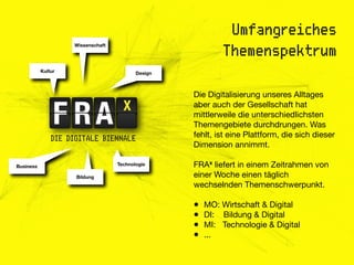 Umfangreiches
                    Wissenschaft
                                                            Themenspektrum
           Kultur                         Design



                                                   Die Digitalisierung unseres Alltages
                                                   aber auch der Gesellschaft hat
                                                   mittlerweile die unterschiedlichsten
                                                   Themengebiete durchdrungen. Was
               DIE DIGITALE BIENNALE               fehlt, ist eine Plattform, die sich dieser
                                                   Dimension annimmt.

Business                           Technologie     FRAx liefert in einem Zeitrahmen von
                     Bildung                       einer Woche einen täglich
                                                   wechselnden Themenschwerpunkt.

                                                   •   MO: Wirtschaft & Digital
                                                   •   DI: Bildung & Digital
                                                   •   MI: Technologie & Digital
                                                   •   ...
 