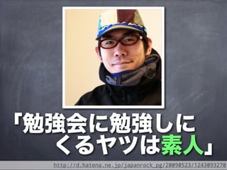 「勉強会に勉強しに
  くるヤツは素人」
  http://d.hatena.ne.jp/japanrock_pg/20090523/1243093270
 